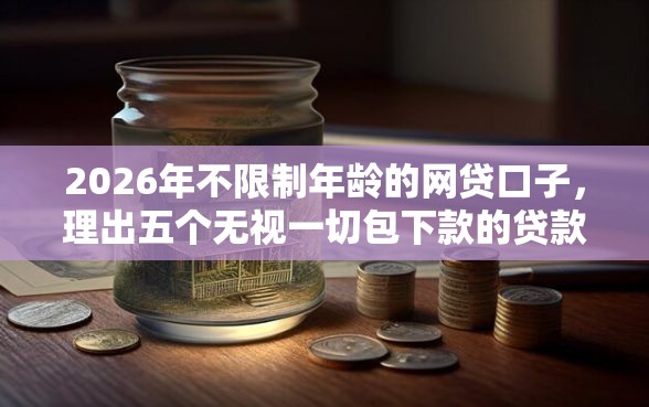2026年不限制年龄的网贷口子，理出五个无视一切包下款的贷款