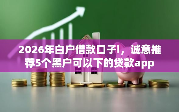 2026年白户借款口子i，诚意推荐5个黑户可以下的贷款app