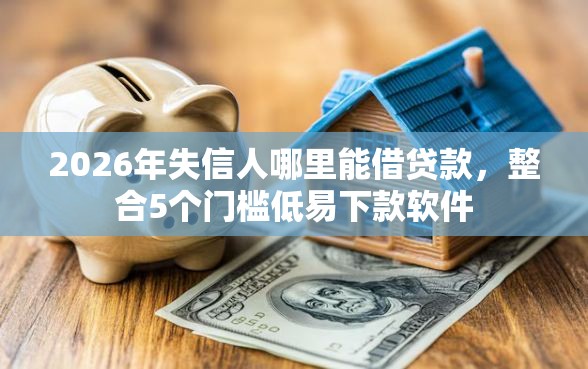 2026年失信人哪里能借贷款，整合5个门槛低易下款软件