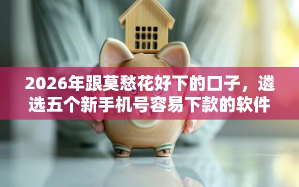 2026年跟莫愁花好下的口子,遴选五个新手机号容易下款的软件 2026年跟莫愁花好下的口子,遴选五个新手机号容易下款的软件