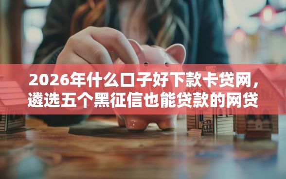 2026年什么口子好下款卡贷网，遴选五个黑征信也能贷款的网贷口子