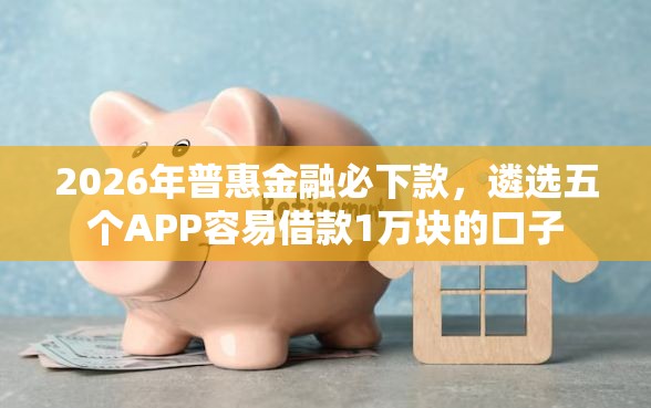 2026年普惠金融必下款，遴选五个APP容易借款1万块的口子