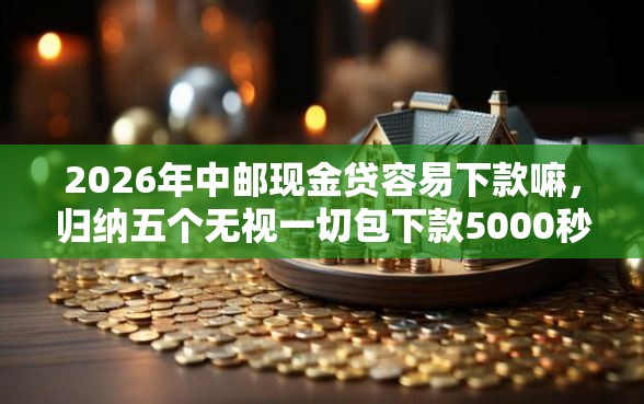 2026年中邮现金贷容易下款嘛，归纳五个无视一切包下款5000秒下款的平台