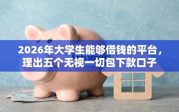 2026年大学生能够借钱的平台，理出五个无视一切包下款口子