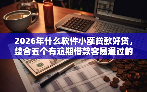 2026年什么软件小额贷款好贷，整合五个有逾期借款容易通过的平台