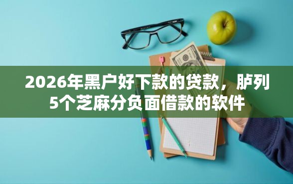 2026年黑户好下款的贷款，胪列5个芝麻分负面借款的软件