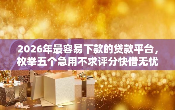 2026年最容易下款的贷款平台，枚举五个急用不求评分快借无忧的平台