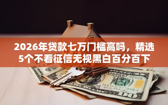 2026年贷款七万门槛高吗，精选5个不看征信无视黑白百分百下款口子