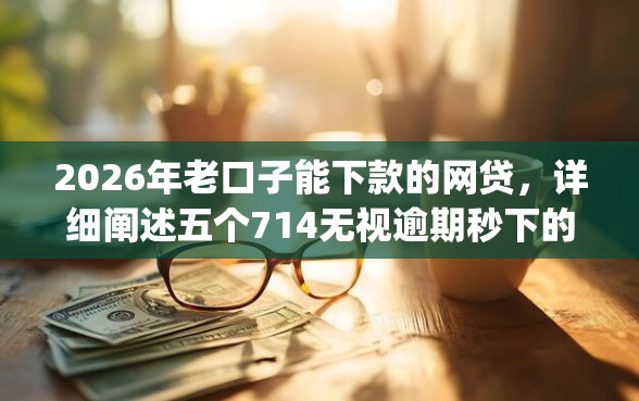 2026年老口子能下款的网贷，详细阐述五个714无视逾期秒下的app
