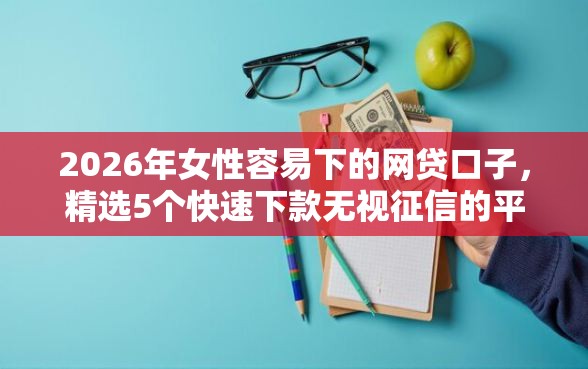 2026年女性容易下的网贷口子，精选5个快速下款无视征信的平台