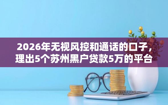 2026年无视风控和通话的口子，理出5个苏州黑户贷款5万的平台