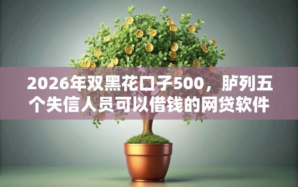 2026年双黑花口子500，胪列五个失信人员可以借钱的网贷软件