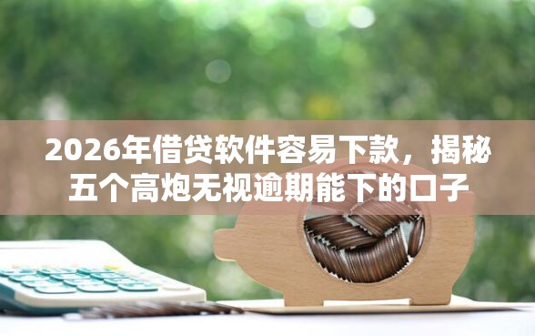 2026年借贷软件容易下款，揭秘五个高炮无视逾期能下的口子