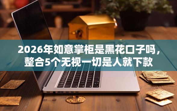 2026年如意掌柜是黑花口子吗，整合5个无视一切是人就下款