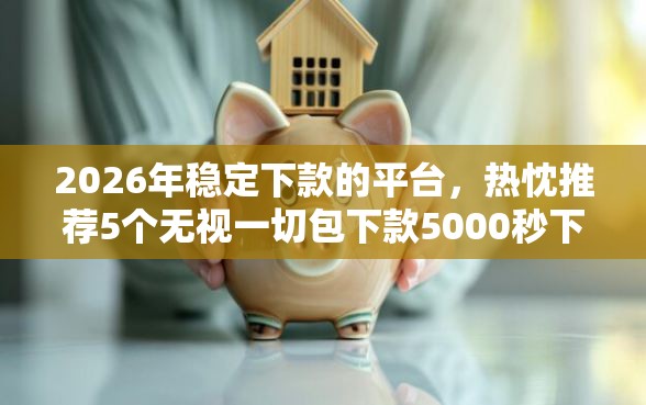 2026年稳定下款的平台，热忱推荐5个无视一切包下款5000秒下款的软件