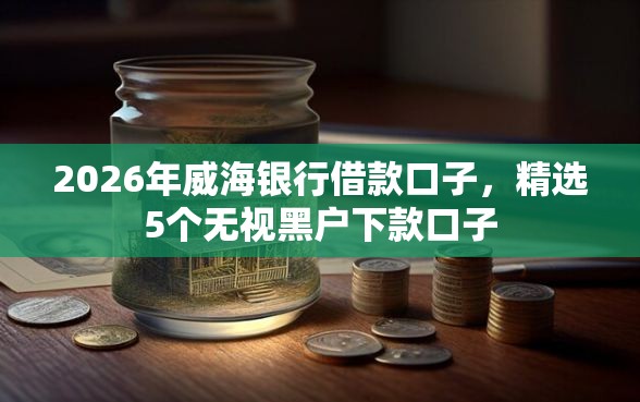 2026年威海银行借款口子,精选5个无视黑户下款口子 2026年威海银行借款口子,精选5个无视黑户下款口子