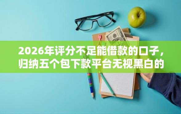 2026年评分不足能借款的口子，归纳五个包下款平台无视黑白的网贷