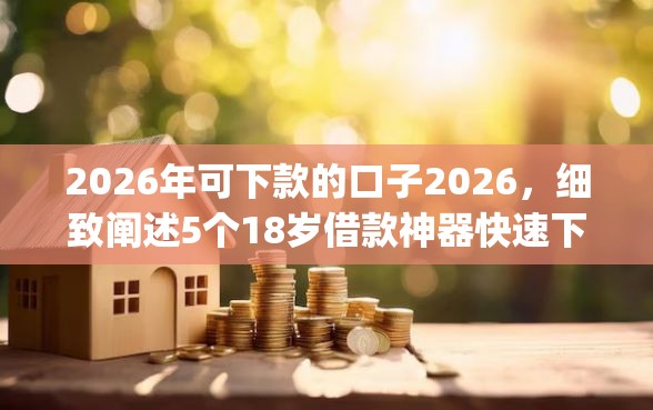 2026年可下款的口子2026，细致阐述5个18岁借款神器快速下款app