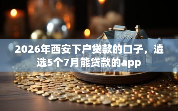 2026年西安下户贷款的口子，遴选5个7月能贷款的app