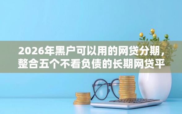 2026年黑户可以用的网贷分期，整合五个不看负债的长期网贷平台