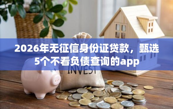 2026年无征信身份证贷款，甄选5个不看负债查询的app