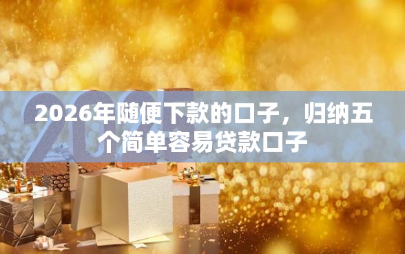 2026年随便下款的口子，归纳五个简单容易贷款口子