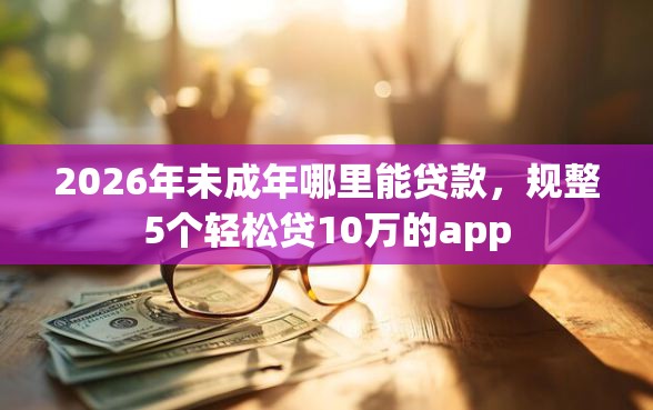2026年未成年哪里能贷款，规整5个轻松贷10万的app