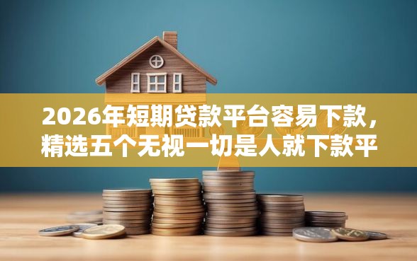2026年短期贷款平台容易下款，精选五个无视一切是人就下款平台