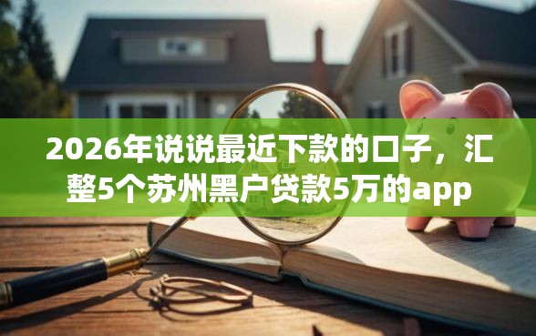 2026年说说最近下款的口子，汇整5个苏州黑户贷款5万的app