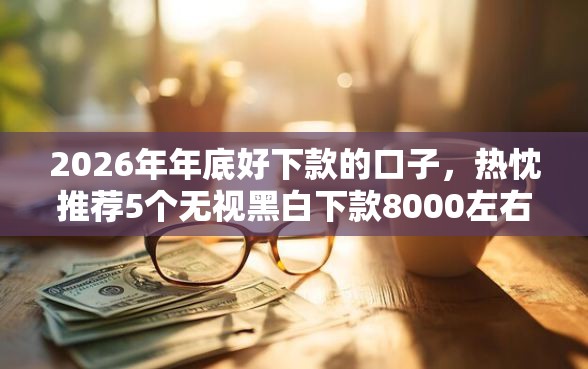 2026年年底好下款的口子，热忱推荐5个无视黑白下款8000左右的口子