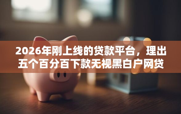 2026年刚上线的贷款平台，理出五个百分百下款无视黑白户网贷