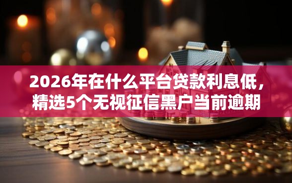 2026年在什么平台贷款利息低，精选5个无视征信黑户当前逾期必下款的口子
