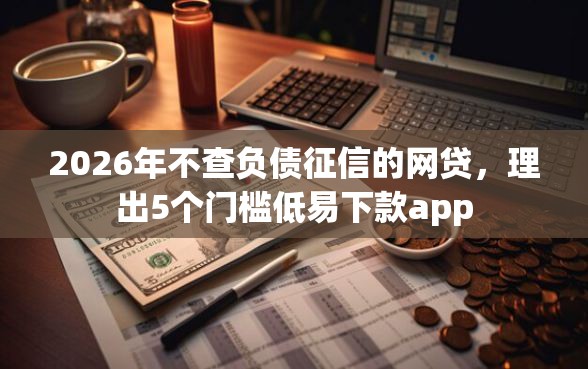 2026年不查负债征信的网贷，理出5个门槛低易下款app