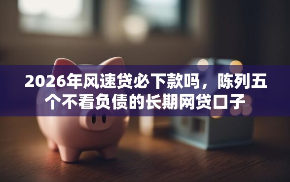 2026年风速贷必下款吗，陈列五个不看负债的长期网贷口子