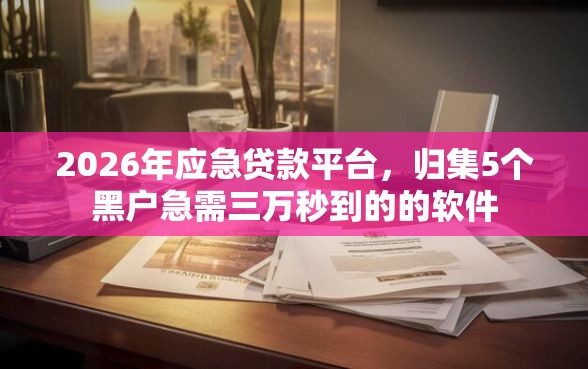 2026年应急贷款平台，归集5个黑户急需三万秒到的的软件