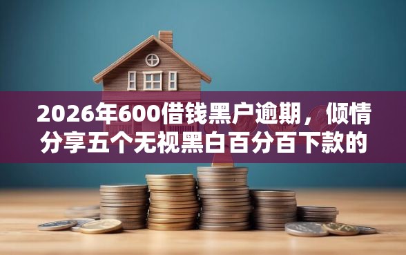 2026年600借钱黑户逾期，倾情分享五个无视黑白百分百下款的借款软件