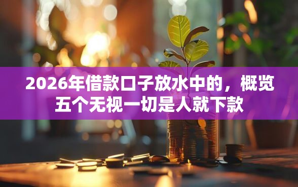 2026年借款口子放水中的,概览五个无视一切是人就下款 2026年借款口子放水中的,概览五个无视一切是人就下款