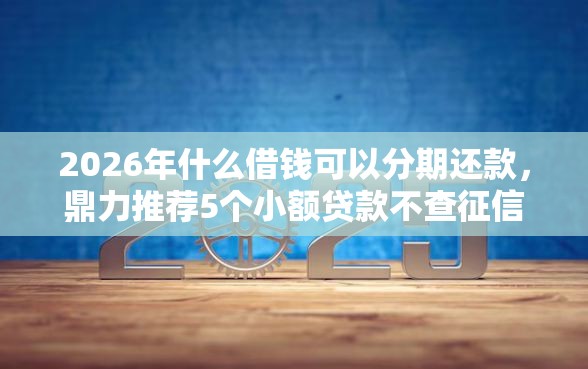 2026年什么借钱可以分期还款，鼎力推荐5个小额贷款不查征信的软件
