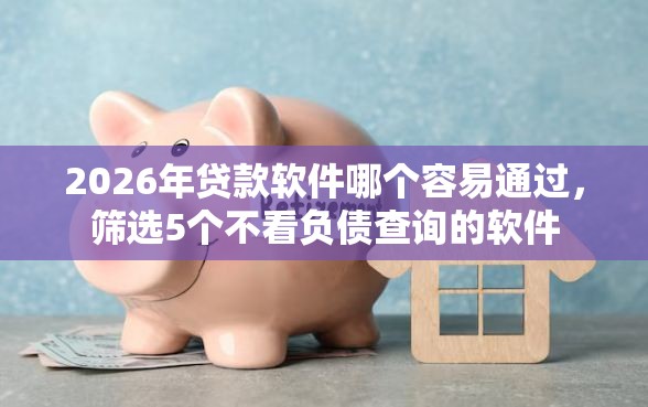 2026年贷款软件哪个容易通过，筛选5个不看负债查询的软件