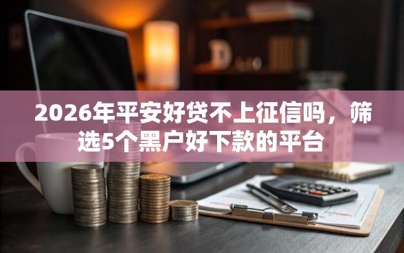 2026年平安好贷不上征信吗,筛选5个黑户好下款的平台 2026年平安好贷不上征信吗,筛选5个黑户好下款的平台