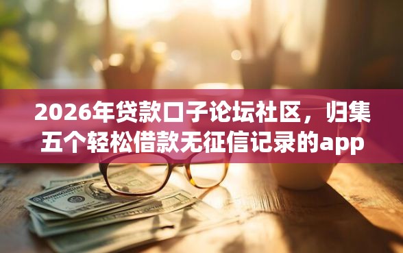 2026年贷款口子论坛社区，归集五个轻松借款无征信记录的app