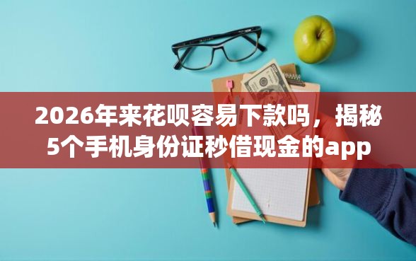 2026年来花呗容易下款吗，揭秘5个手机身份证秒借现金的app