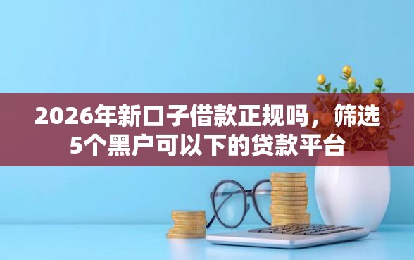 2026年新口子借款正规吗，筛选5个黑户可以下的贷款平台