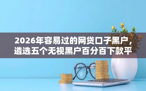 2026年容易过的网贷口子黑户，遴选五个无视黑户百分百下款平台