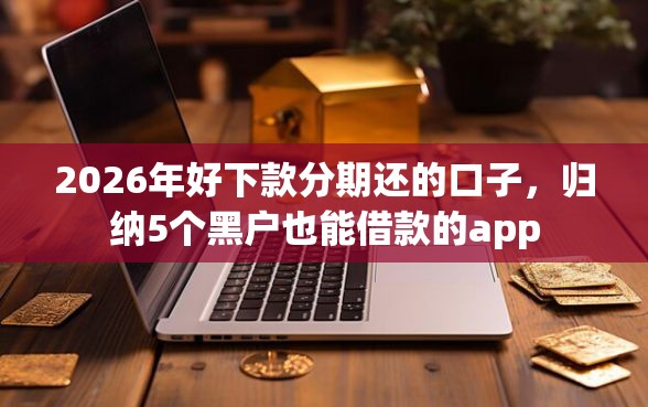 2026年好下款分期还的口子，归纳5个黑户也能借款的app