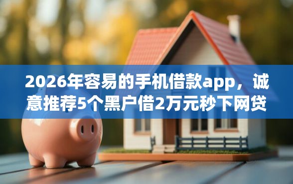 2026年容易的手机借款app，诚意推荐5个黑户借2万元秒下网贷口子app