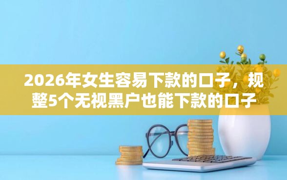 2026年女生容易下款的口子，规整5个无视黑户也能下款的口子