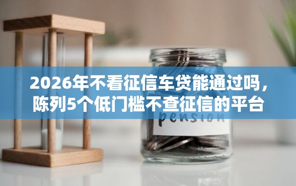 2026年不看征信车贷能通过吗，陈列5个低门槛不查征信的平台