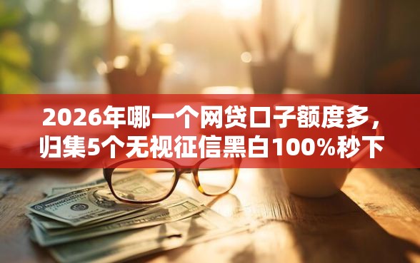 2026年哪一个网贷口子额度多，归集5个无视征信黑白100%秒下网贷平台