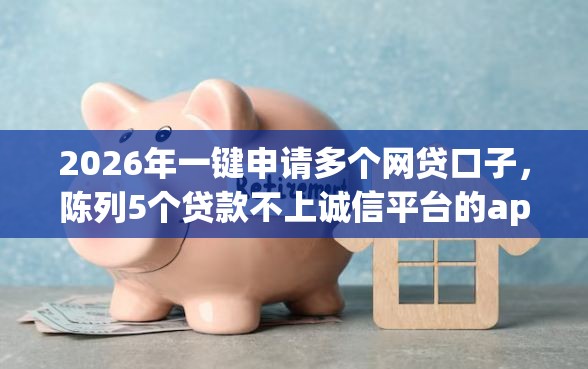 2026年一键申请多个网贷口子，陈列5个贷款不上诚信平台的app